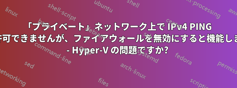 「プライベート」ネットワーク上で IPv4 PING を許可できませんが、ファイアウォールを無効にすると機能します - Hyper-V の問題ですか?