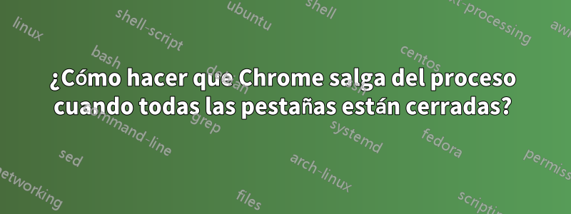 ¿Cómo hacer que Chrome salga del proceso cuando todas las pestañas están cerradas?