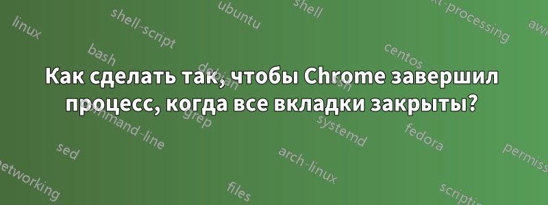 Как сделать так, чтобы Chrome завершил процесс, когда все вкладки закрыты?