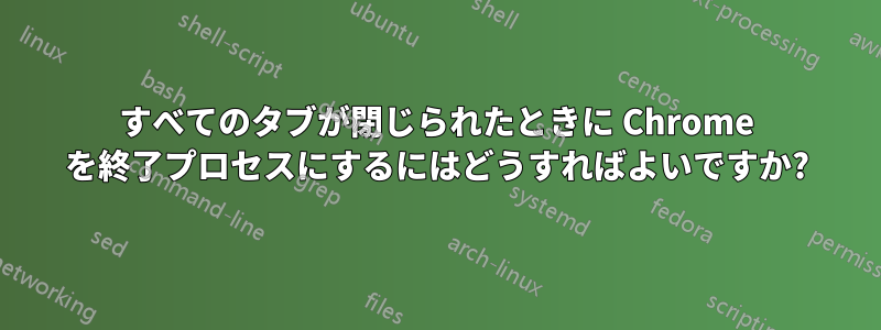 すべてのタブが閉じられたときに Chrome を終了プロセスにするにはどうすればよいですか?