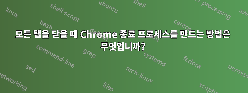 모든 탭을 닫을 때 Chrome 종료 프로세스를 만드는 방법은 무엇입니까?