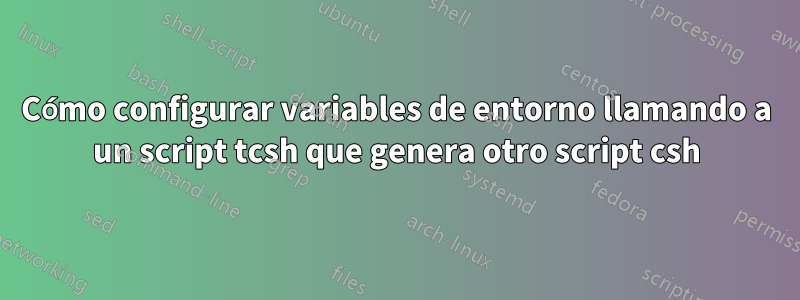 Cómo configurar variables de entorno llamando a un script tcsh que genera otro script csh