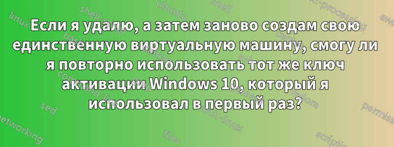 Если я удалю, а затем заново создам свою единственную виртуальную машину, смогу ли я повторно использовать тот же ключ активации Windows 10, который я использовал в первый раз?