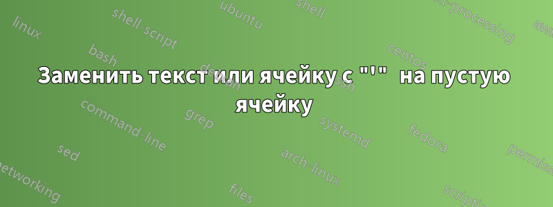 Заменить текст или ячейку с "'" на пустую ячейку