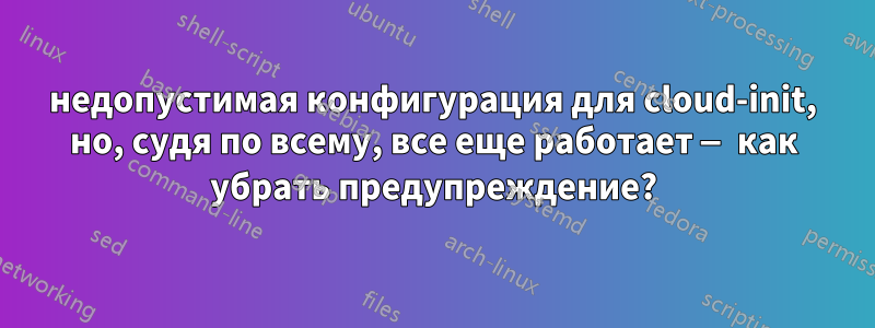 недопустимая конфигурация для cloud-init, но, судя по всему, все еще работает — как убрать предупреждение?