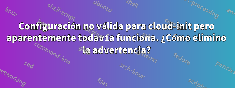 Configuración no válida para cloud-init pero aparentemente todavía funciona. ¿Cómo elimino la advertencia?