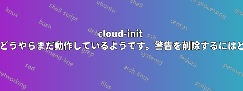 cloud-init の設定が無効ですが、どうやらまだ動作しているようです。警告を削除するにはどうすればよいですか?