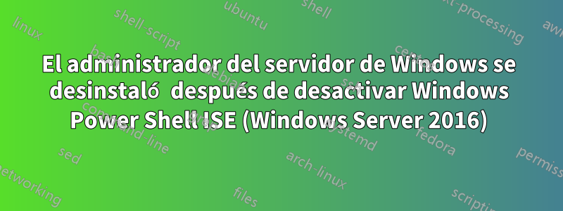 El administrador del servidor de Windows se desinstaló después de desactivar Windows Power Shell ISE (Windows Server 2016)