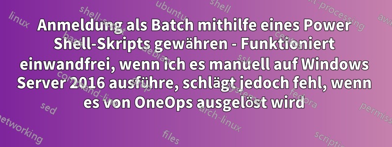 Anmeldung als Batch mithilfe eines Power Shell-Skripts gewähren - Funktioniert einwandfrei, wenn ich es manuell auf Windows Server 2016 ausführe, schlägt jedoch fehl, wenn es von OneOps ausgelöst wird