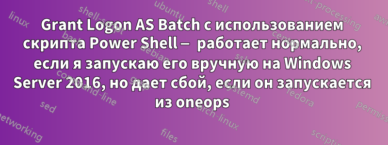 Grant Logon AS Batch с использованием скрипта Power Shell — работает нормально, если я запускаю его вручную на Windows Server 2016, но дает сбой, если он запускается из oneops