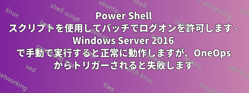 Power Shell スクリプトを使用してバッチでログオンを許可します - Windows Server 2016 で手動で実行すると正常に動作しますが、OneOps からトリガーされると失敗します