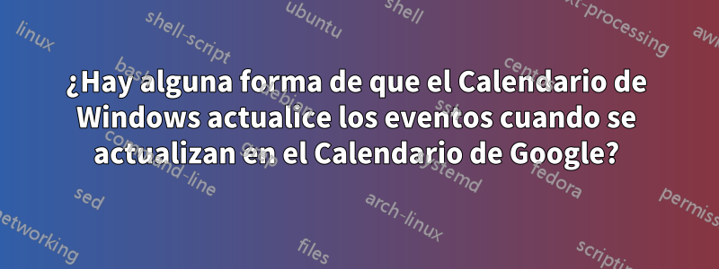 ¿Hay alguna forma de que el Calendario de Windows actualice los eventos cuando se actualizan en el Calendario de Google?