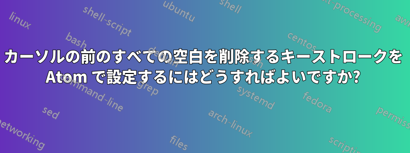 カーソルの前のすべての空白を削除するキーストロークを Atom で設定するにはどうすればよいですか?