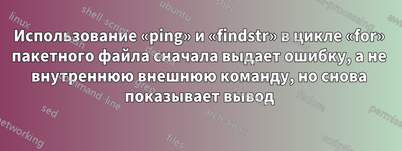 Использование «ping» и «findstr» в цикле «for» пакетного файла сначала выдает ошибку, а не внутреннюю внешнюю команду, но снова показывает вывод