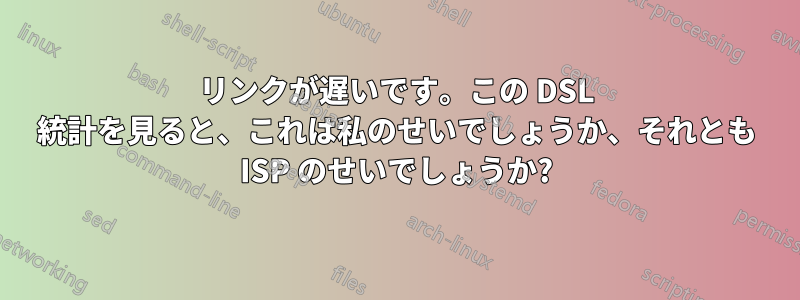 リンクが遅いです。この DSL 統計を見ると、これは私のせいでしょうか、それとも ISP のせいでしょうか?