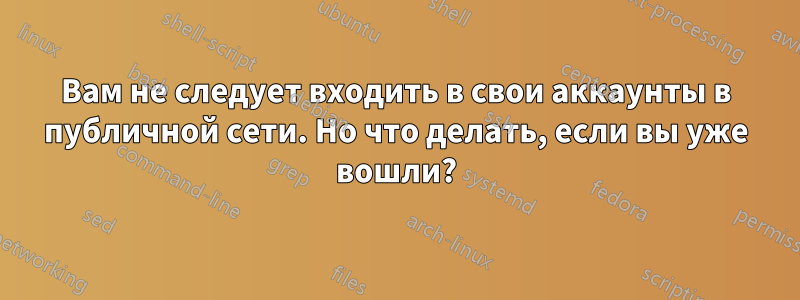 Вам не следует входить в свои аккаунты в публичной сети. Но что делать, если вы уже вошли?