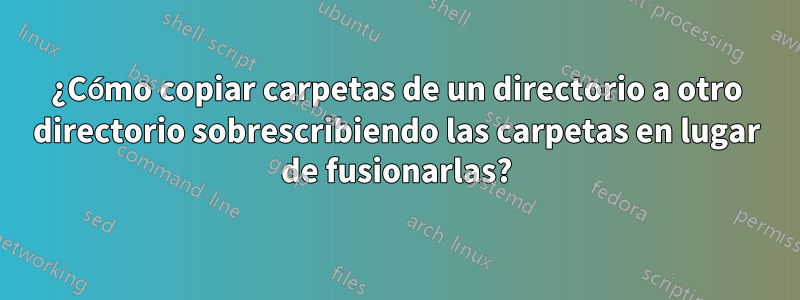 ¿Cómo copiar carpetas de un directorio a otro directorio sobrescribiendo las carpetas en lugar de fusionarlas?