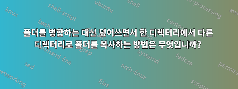 폴더를 병합하는 대신 덮어쓰면서 한 디렉터리에서 다른 디렉터리로 폴더를 복사하는 방법은 무엇입니까?