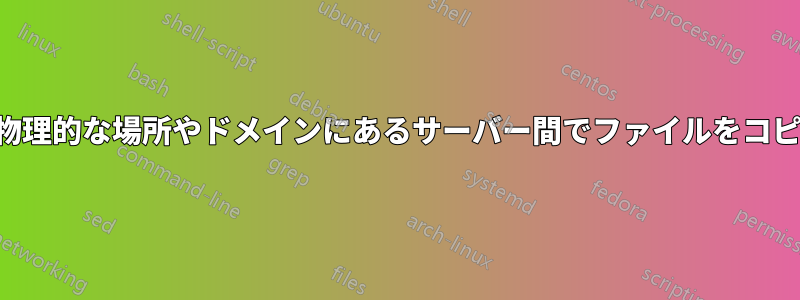 異なる物理的な場所やドメインにあるサーバー間でファイルをコピーする