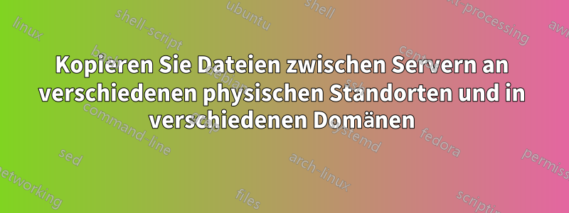 Kopieren Sie Dateien zwischen Servern an verschiedenen physischen Standorten und in verschiedenen Domänen