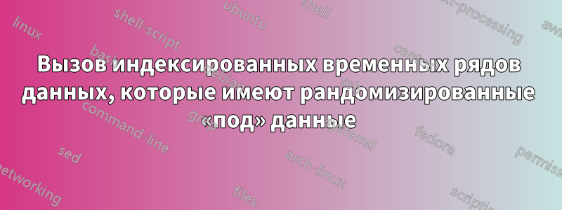 Вызов индексированных временных рядов данных, которые имеют рандомизированные «под» данные