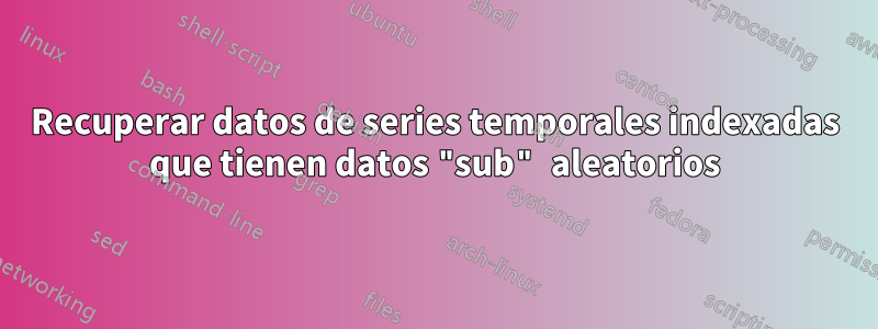 Recuperar datos de series temporales indexadas que tienen datos "sub" aleatorios