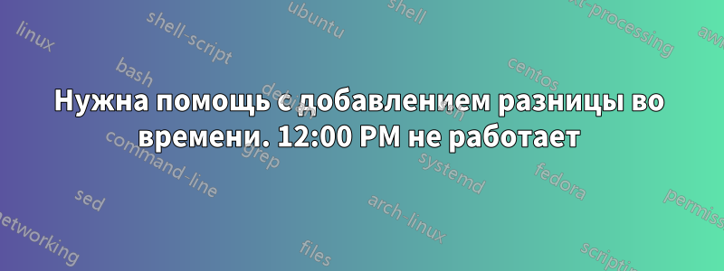 Нужна помощь с добавлением разницы во времени. 12:00 PM не работает