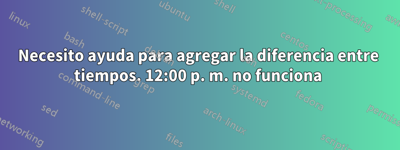 Necesito ayuda para agregar la diferencia entre tiempos. 12:00 p. m. no funciona