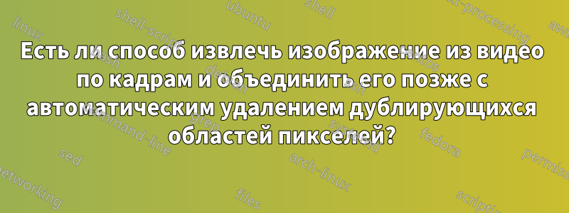Есть ли способ извлечь изображение из видео по кадрам и объединить его позже с автоматическим удалением дублирующихся областей пикселей?