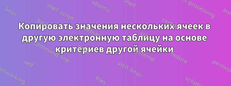 Копировать значения нескольких ячеек в другую электронную таблицу на основе критериев другой ячейки