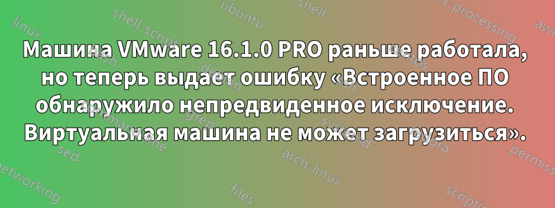 Машина VMware 16.1.0 PRO раньше работала, но теперь выдает ошибку «Встроенное ПО обнаружило непредвиденное исключение. Виртуальная машина не может загрузиться».