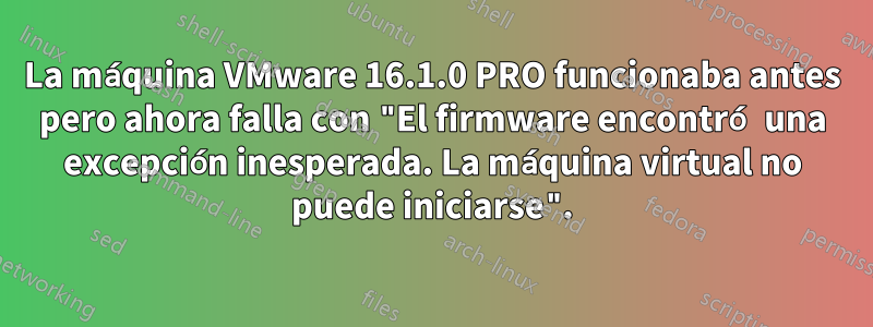 La máquina VMware 16.1.0 PRO funcionaba antes pero ahora falla con "El firmware encontró una excepción inesperada. La máquina virtual no puede iniciarse".