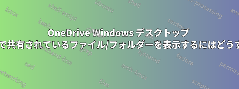 OneDrive Windows デスクトップ インターフェイスで共有されているファイル/フォルダーを表示するにはどうすればいいですか?