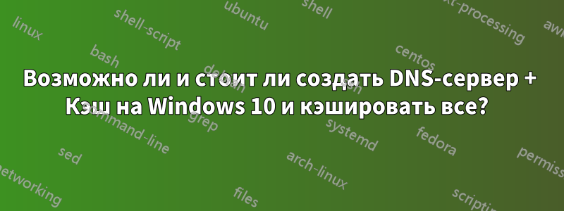 Возможно ли и стоит ли создать DNS-сервер + Кэш на Windows 10 и кэшировать все? 