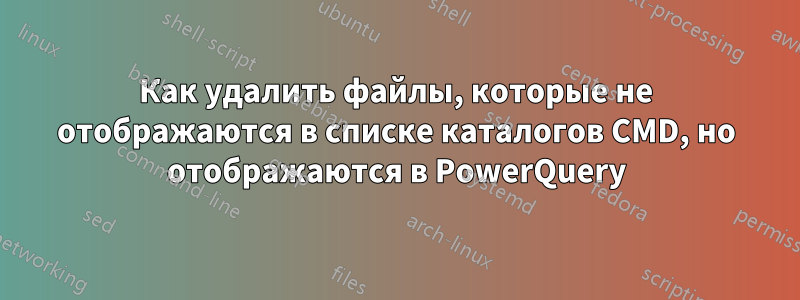 Как удалить файлы, которые не отображаются в списке каталогов CMD, но отображаются в PowerQuery