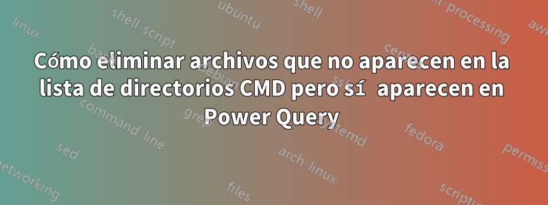 Cómo eliminar archivos que no aparecen en la lista de directorios CMD pero sí aparecen en Power Query