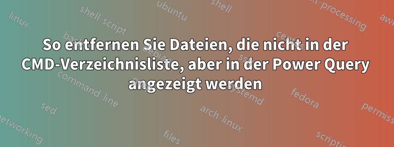 So entfernen Sie Dateien, die nicht in der CMD-Verzeichnisliste, aber in der Power Query angezeigt werden