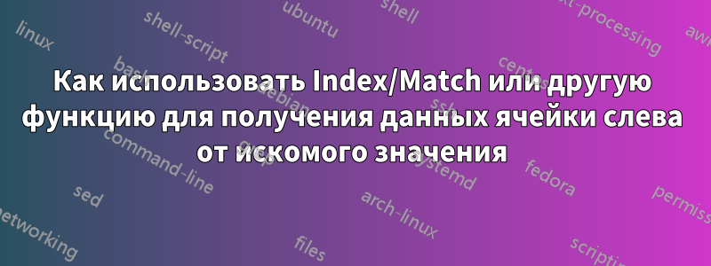 Как использовать Index/Match или другую функцию для получения данных ячейки слева от искомого значения