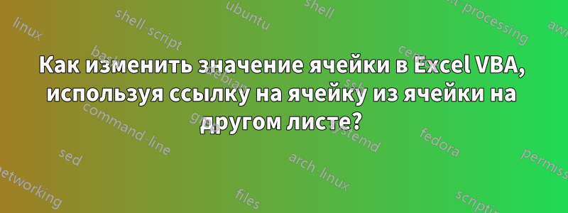 Как изменить значение ячейки в Excel VBA, используя ссылку на ячейку из ячейки на другом листе?