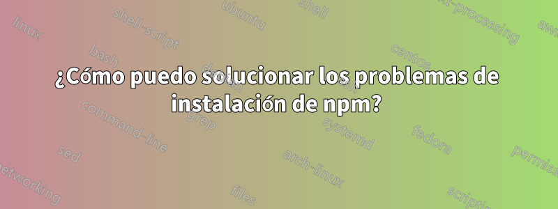 ¿Cómo puedo solucionar los problemas de instalación de npm?