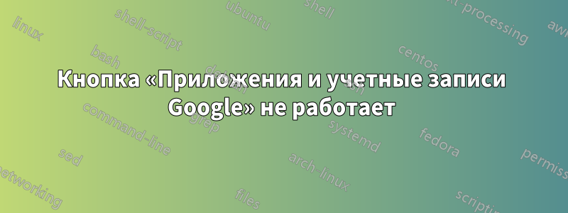 Кнопка «Приложения и учетные записи Google» не работает