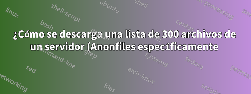 ¿Cómo se descarga una lista de 300 archivos de un servidor (Anonfiles específicamente)?
