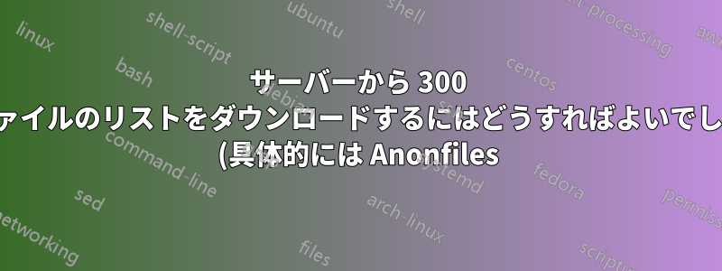 サーバーから 300 個のファイルのリストをダウンロードするにはどうすればよいでしょうか (具体的には Anonfiles)