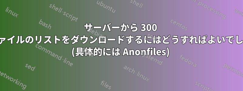 サーバーから 300 個のファイルのリストをダウンロードするにはどうすればよいでしょうか (具体的には Anonfiles)