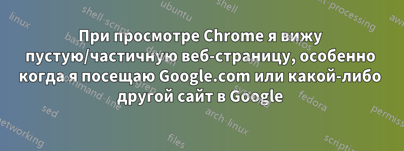 При просмотре Chrome я вижу пустую/частичную веб-страницу, особенно когда я посещаю Google.com или какой-либо другой сайт в Google