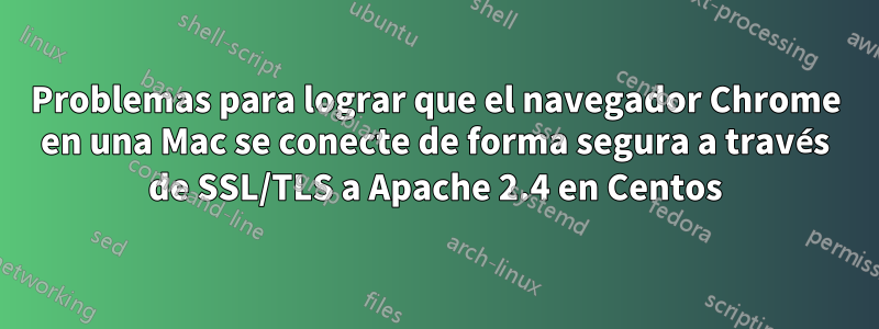 Problemas para lograr que el navegador Chrome en una Mac se conecte de forma segura a través de SSL/TLS a Apache 2.4 en Centos