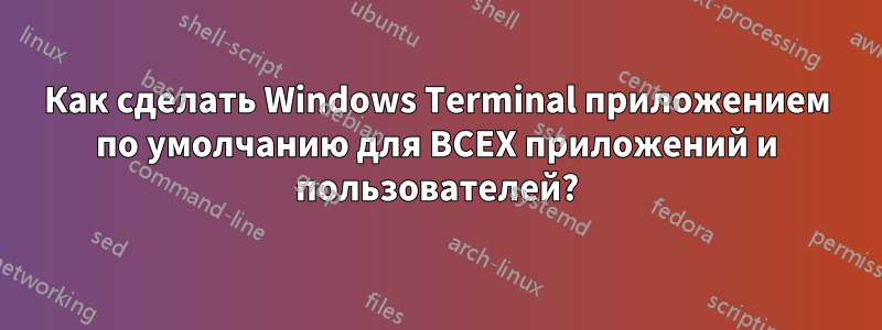 Как сделать Windows Terminal приложением по умолчанию для ВСЕХ приложений и пользователей?