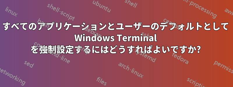 すべてのアプリケーションとユーザーのデフォルトとして Windows Terminal を強制設定するにはどうすればよいですか?