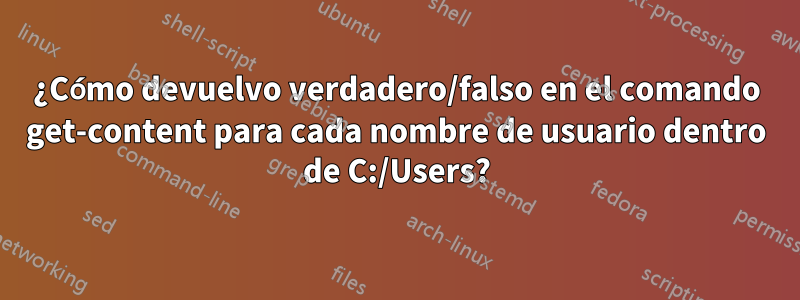 ¿Cómo devuelvo verdadero/falso en el comando get-content para cada nombre de usuario dentro de C:/Users?