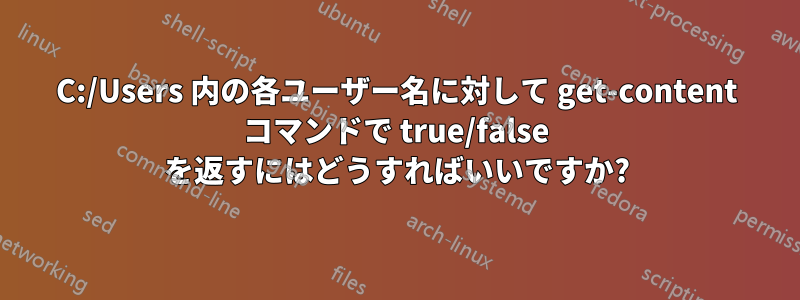 C:/Users 内の各ユーザー名に対して get-content コマンドで true/false を返すにはどうすればいいですか?